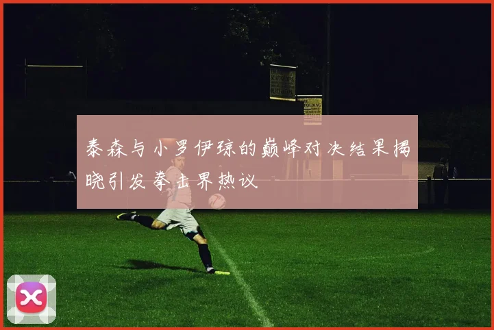 泰森与小罗伊琼的巅峰对决结果揭晓引发拳击界热议