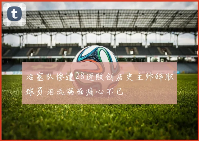 活塞队惨遭28连败创历史主帅辞职球员泪流满面痛心不已